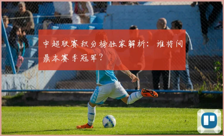 中超联赛积分榜独家解析：谁将问鼎本赛季冠军？