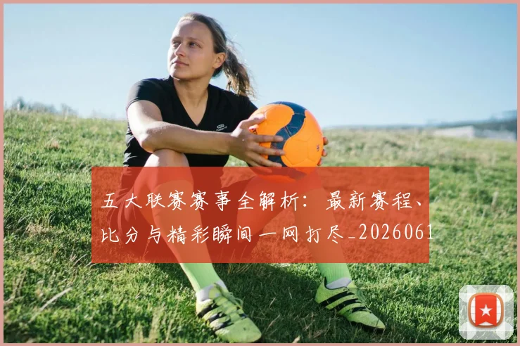 五大联赛赛事全解析：最新赛程、比分与精彩瞬间一网打尽_20260611141818