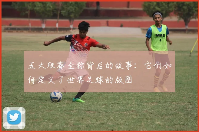 五大联赛全称背后的故事：它们如何定义了世界足球的版图