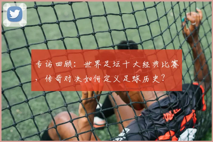 专访回顾：世界足坛十大经典比赛，传奇对决如何定义足球历史？