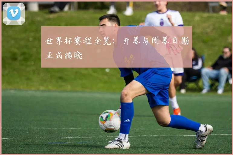 世界杯赛程全览:开幕与闭幕日期正式揭晓