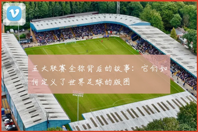 五大联赛全称背后的故事：它们如何定义了世界足球的版图