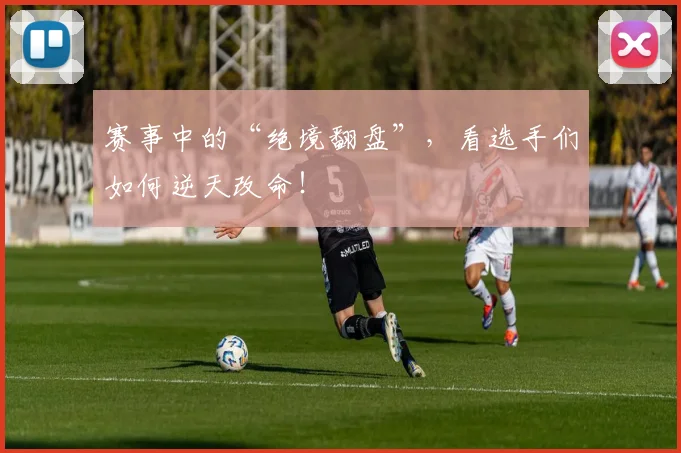赛事中的“绝境翻盘”，看选手们如何逆天改命！